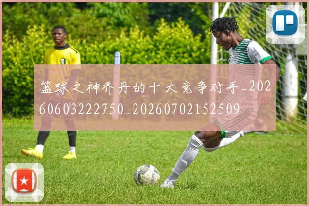 篮球之神乔丹的十大竞争对手_20260603222750_20260702152509